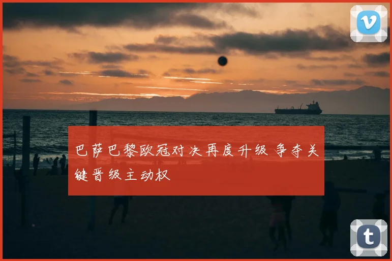 巴萨巴黎欧冠对决再度升级 争夺关键晋级主动权