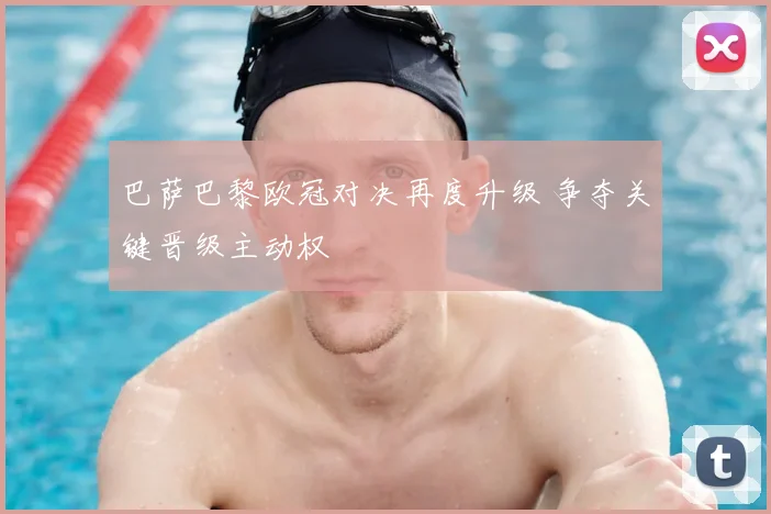 巴萨巴黎欧冠对决再度升级 争夺关键晋级主动权